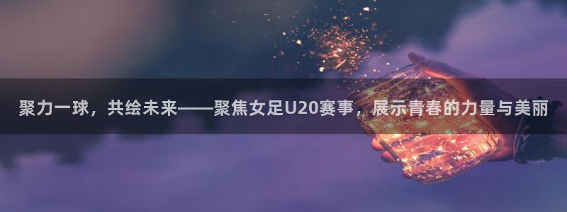 jrkan直播体育app：聚力一球，共绘未来——聚焦女足U20赛事，展示青春的力量与美丽